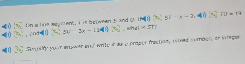 )) On a line segment, T is between S and U. If ST=x-2 TU=19
, and SU=3x-11 , what is ST? 
) Simplify your answer and write it as a proper fraction, mixed number, or integer.