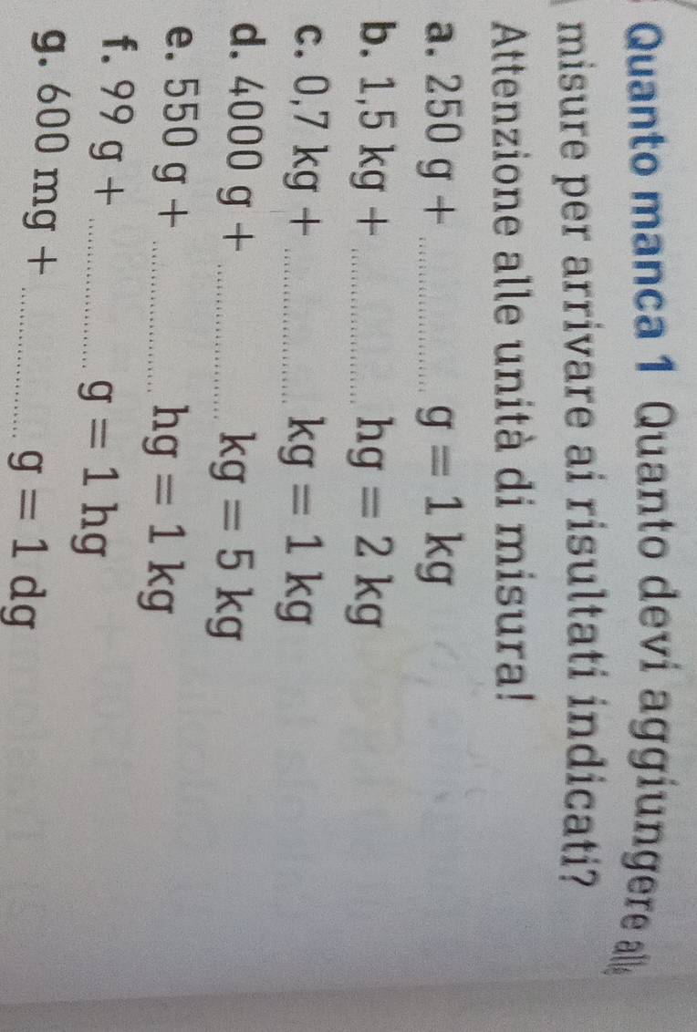 Quanto manca 1 Quanto deví aggiungere alle 
misure per arrivare ai risultati indicati? 
Attenzione alle unità di misura! 
a. 250g+ _  g=1kg
b. 1,5kg+ _ hg=2kg
C. 0,7kg+ _  kg=1kg
d. 4000g+ _ 
kg=5kg
e. 550g+ _ 
hg=1kg
f. 99g+ _ 
g=1hg
g. 600mg+ _
g=1dg