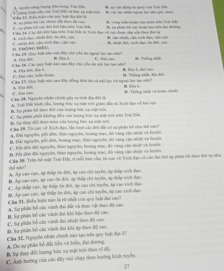 4 A. nguồn năng lượng bên trong Trải Đất B. sự vận động tự quay của Trải Đất.
C dạng hình cầu của Trái Đất và bức xạ mặt trời. D. các tác nhân ngoại lực như gió, mưa.
Cầu 23. Biểu hiện của quy luật địa đới là
A. sự phân bố các nhóm đất theo độ cao. B. vòng tuần hoàn của nước trên Trái Đất.
C. sự phân bố các đới khí hậu trên Trái Đất. D. sự phân bố các hoàn lưu trên đại đương.
Câu 24. Các đới khí hậu trên Trải Đất từ Xích đạo về cực được sắp xếp theo thứ tự
A. xích đạo, nhiệt đới, ôn đới, cực. B. cận nhiệt, cận xích đạo, cận cực.
C. nhiệt đới, cận xích đạo, cận cực. D. nhiệt đới, xích đạo, ôn đới, cực.
II. thÔng hiÈu.
Câu 25. Quy luật nào sau đây chủ yếu do ngoại lực tạo nên?
A. Địa đới. B. Đja ô. C. Đai cao. D. Thống nhất.
Câu 26. Các quy luật nào sau đây chủ yếu do nội lực tạo nên?
A. Đja đới, địa ô. B. Đja ð, đai cao.
à C. Đai cao, tuần hoàn. D. Thống nhất, địa đới.
Câu 27. Quy luật nào sau đây đồng thời do cả nội lực và ngoại lực tạo nên?
A. Địa đới. B. Đja ð.
ha C. Dai cao. D. Thống nhất và hoàn chinh.
Câu 28. Nguyên nhân chính gây ra tính địa đới là
A. Trái Đất hình cầu, lượng bức xạ mặt trời giảm dẫn từ Xích đạo về hai cực.
B. Sự phân bố theo đới của lượng bức xạ mật trời.
C. Sự phân phối không đều của lượng bức xạ mặt trời trên Trái Đất.
D. Sự thay đổi theo mùa của lượng bức xạ mặt trời.
Câu 29. Từ cực về Xích đạo, lần lượt các đới đất có sự phân bố như thế nào?
A. Đài nguyên, pốt dôn, thảo nguyên, hoang mạc, đỏ vàng cận nhiệt và feralit.
B. Đài nguyên, pốt dôn, hoang mạc, thảo nguyên, đỏ vàng cận nhiệt và feralit.
C. Pốt dôn đài nguyên, thảo nguyên, hoang mạc, đỏ vàng cận nhiệt và feralit.
D. Pốt dôn đải nguyên, thảo nguyên, hoang mạc, đỏ vàng cận nhiệt và feralit.
Câu 30. Trên bề mặt Trái Đất, ở mỗi bán cầu, từ cực về Xich đạo có các đai khí áp phân bổ theo thứ tự như
thể nào?
A. Áp cao cực, áp thấp ôn đới, áp cao chí tuyển, áp thấp xích đạo.
B. Áp cao cực, áp cao ôn đới, áp thấp chí tuyển, áp thấp xích đạo.
C. Áp thấp cực, áp thấp ôn đới, áp cao chi tuyển, áp cao xich đạo.
D. Áp cao cực, áp thấp ôn đới, áp cao chí tuyển, áp cao xích đạo.
Câu 31. Biểu hiện nào là rõ nhất của quy luật đai cao?
A. Sự phân bố các vành đai đất và thực vật theo độ cao.
B. Sự phân bố các vành đai khí hậu theo độ cao.
C. Sự phân bố các vành đai nhiệt theo độ cao.
D. Sự phân bố các vành đai khí áp theo độ cao.
Câu 32. Nguyên nhân chính nào tạo nên quy luật địa ô?
A. Do sự phân bố đất liền và biển, đại dương.
B. Sự thay đổi lượng bức xạ mặt trời theo vĩ độ.
C. Ảnh hưởng của các dãy núi chạy theo hướng kinh tuyển.
27