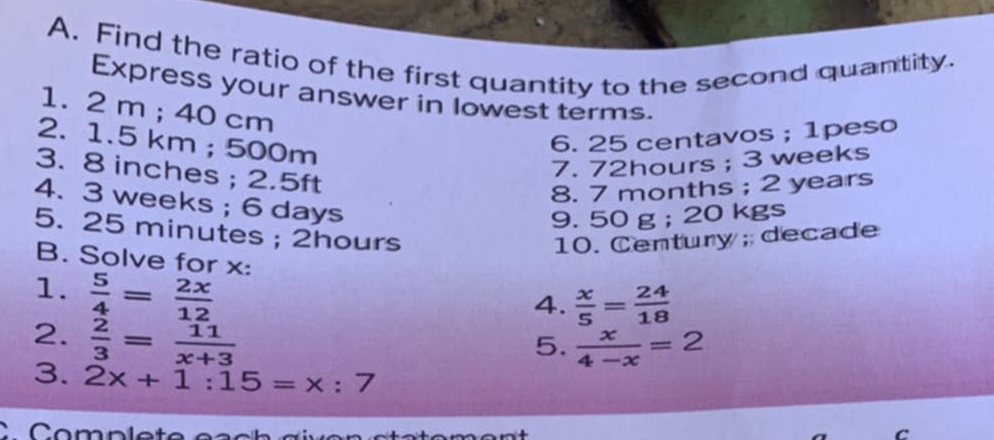 Find the ratio of the first quantity to the second quantity. 
Express your answer in lowest terms. 
1. 2 m; 40 cm
2. 1.5 km; 500m
6. 25 centavos; 1peso 
7. 72hours; 3 weeks
3. 8 inches; 2.5ft
8. 7 months; 2 years
4. 3 weeks; 6 days
9. 50 g; 20 kgs
5. 25 minutes; 2hours
10. Century; decade
B. Solve for x : 
1.  5/4 = 2x/12 
4.  x/5 = 24/18 
2.  2/3 = 11/x+3 
5.  x/4-x =2
3. 2x+1:15=x:7
C