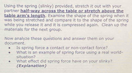 Using the spring (slinky) provided, stretch it out with your 
partner half-way across the table or stretch above the 
table arm’s length. Examine the shape of the spring when it 
was being stretched and compare it to the shape of the spring 
while you release it and it is compressed again. Clean up the 
materials for the next group. 
Now analyze these questions and answer them on your 
document. 
Is spring force a contact or non-contact force? 
What is an example of spring force using a real world- 
situation? 
What effect did spring force have on your slinky? 
(Explanation)