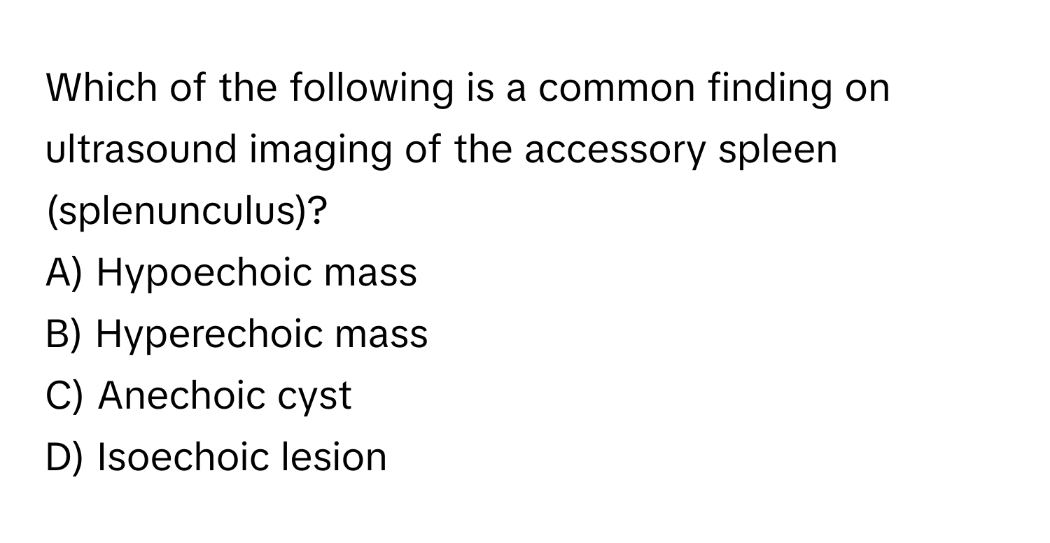 Which of the following is a common finding on ultrasound imaging of the accessory spleen (splenunculus)?

A) Hypoechoic mass
B) Hyperechoic mass
C) Anechoic cyst
D) Isoechoic lesion