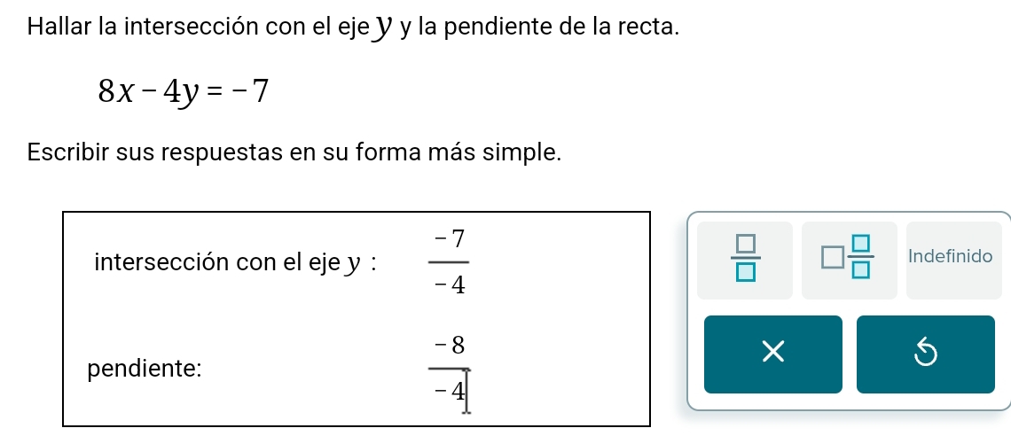 Hallar la intersección con el eje y y la pendiente de la recta.
8x-4y=-7
Escribir sus respuestas en su forma más simple. 
intersección con el eje y :  (-7)/-4   □ /□   □  □ /□   Indefinido 
pendiente:  (-8)/-4 