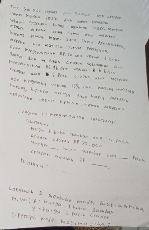 Fika dan oiif uemberi buke gulbar dun crayon 
unture mereka sendiri dun temam-teranrya 
sebagui Persiupan buyus memboat poster. Mereia 
memberi ditoko yang sama dan memberi 
barung dengan merec yang suma. Masalchnya 
mereka luPa meminca struik pemberian. 
Fika menyewvarkcan RP. 72. 000 UnEUK 6 bVkú 
sambar dun q Pucc crayon sedangkan oiir 
mengervarkan RP. 96. 000 UnEUr 6 buic0 
gambar dan 6 Pack crayon. Jika mereica 
ingin mengambii untong 15% dar. masing-wasing 
barang, beraia harga yang harvs merekca 
tentulcan Untokc teman.tenan mereka? 
Languan 1= mengumpulcan informasi 
Dilcptahui: 
Harga b bokv gambar dun L pack 
cruson adaich RP. 72. 000
_ 
Harga _bukv gambar dun _Puck 
crayon adulan RP. 
Ditanya : 
Langrah 2: Membuar model matimarika 
Misal"? x= harga 1 boko gambar
y= harga 1 Pack crayon 
Diperoleh moder matinacika;