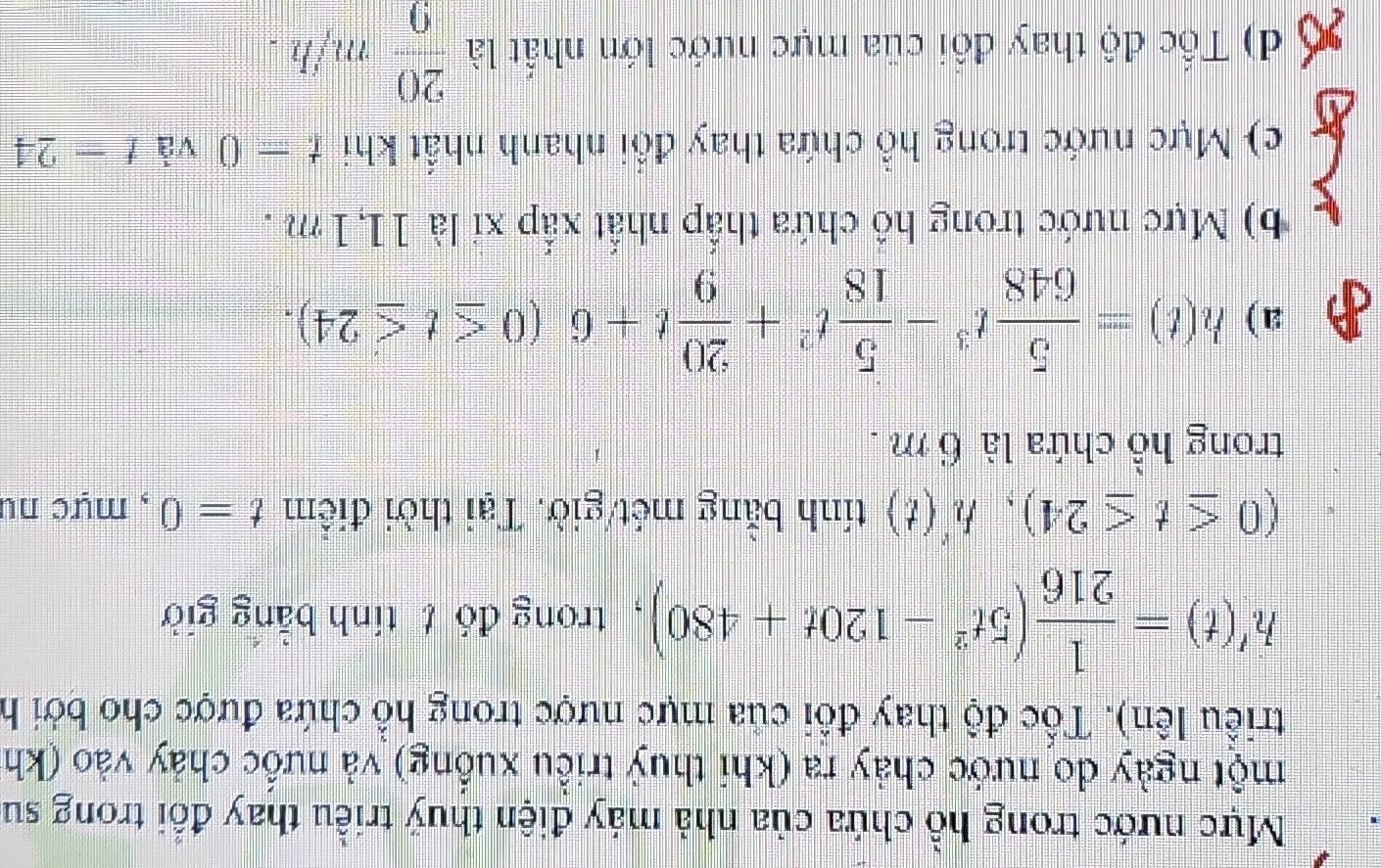 Mực nước trong hồ chứa của nhà máy điện thuý triều thay đổi trong sư
một ngày do nước chảy ra (khi thuỷ triều xuồng) và nưốc chảy vào (kh
triều lên). Tốc độ thay đồi của mực nược trong hồ chứa được cho bởi h
h'(t)= 1/216 (5t^2-120t+480) , trong đó t tính bằng giờ
(0≤ t≤ 24), h'(t) tính bằng mét/giờ. Tại thời điểm t=0 , mực nu
trong hồ chứa là 6 m.
a) h(t)= 5/648 t^3- 5/18 t^2+ 20/9 t+6(0≤ t≤ 24).
b) Mực nước trong hô chứa thắp nhất xấp xỉ là 11, 1m.
c) Mực nước trong hồ chứa thay đổi nhanh nhất khi t=0 và t=24
d) Tốc độ thay đồi của mực nước lớn nhất là  20/9 m/h.
