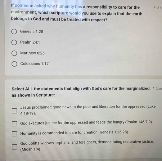 If someone asked why humanity has a responsibility to care for the * 2 p 
environment, which scripture would you use to explain that the earth 
belongs to God and must be treated with respect? 
Genesis 1:28
Psalm 24:1
Matthew 6:26
Colossians 1:17
Select ALL the statements that align with God's care for the marginalized, * 2p 
as shown in Scripture: 
Jesus proclaimed good news to the poor and liberation for the oppressed (Luke
4:18-19). 
God executes justice for the oppressed and feeds the hungry (Psalm 146:7-9). 
Humanity is commanded to care for creation (Genesis 1:26-28). 
God uplifts widows, orphans, and foreigners, demonstrating restorative justice. 
(Micah 1:4)