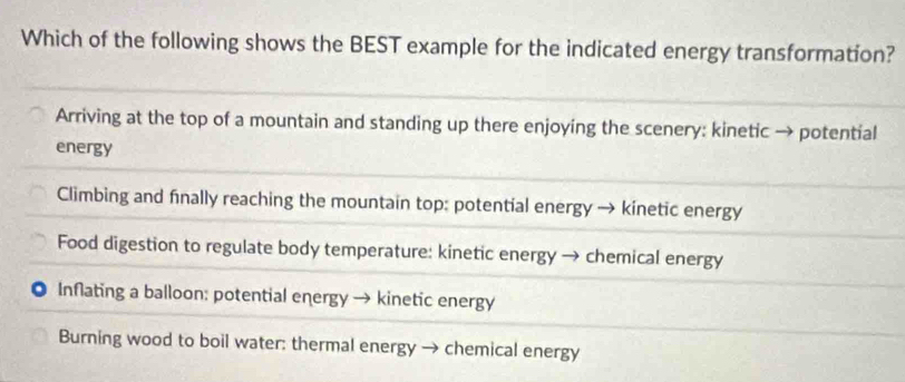 Which of the following shows the BEST example for the indicated energy transformation?
Arriving at the top of a mountain and standing up there enjoying the scenery: kinetic → potential
energy
Climbing and finally reaching the mountain top: potential energy → kinetic energy
Food digestion to regulate body temperature: kinetic energy → chemical energy
0 Inflating a balloon: potential energy → kinetic energy
Burning wood to boil water: thermal energy → chemical energy