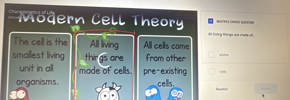 Characteristics of Life MULTIPLE CHOICE QUESTION
Amoebe ern Cell Theory
All living things are made of..
The cell is the All living All cells come
smallest living things are from other atoms
unit in all made of cells. pre-existing cells
organisms. cells.
Rewatch Summet