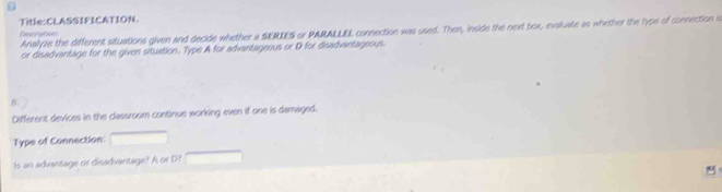 Title:CLASSIFICATION. 
Desoratons Analyze the different situations given and decide whether a SERIES or PARALLEL connection was used. Then, inside the next box, evaluate as whether the lype of connection i 
or disadvantage for the given situation. Type A for advantageous or D for disadvantageous. 
8 
Different devices in the classroom continue working even if one is damaged. 
Type of Connection: 
ls an advantage or disadvantage? A or D