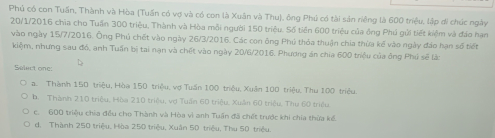 Phú có con Tuấn, Thành và Hòa (Tuấn có vợ và có con là Xuân và Thu), ông Phú có tài sản riêng là 600 triệu, lập di chúc ngày
20/1/2016 chia cho Tuấn 300 triệu, Thành và Hòa mỗi người 150 triệu. Số tiền 600 triệu của ông Phú gửi tiết kiệm và đáo hạn
vào ngày 15/7 /2016. Ông Phú chết vào ngày 26/3 /2016. Các con ông Phú thỏa thuận chia thừa kế vào ngày đáo hạn số tiết
kiệm, nhưng sau đó, anh Tuấn bị tai nạn và chết vào ngày 20/6 /2016. Phương án chia 600 triệu của ông Phú sẽ là:
Select one:
a. Thành 150 triệu, Hòa 150 triệu, vợ Tuấn 100 triệu, Xuân 100 triệu, Thu 100 triệu.
b. Thành 210 triệu, Hòa 210 triệu, vợ Tuấn 60 triệu, Xuân 60 triệu, Thu 60 triệu.
c. 600 triệu chia đều cho Thành và Hòa vì anh Tuấn đã chết trước khi chia thừa kế.
d. Thành 250 triệu, Hòa 250 triệu, Xuân 50 triệu, Thu 50 triệu.