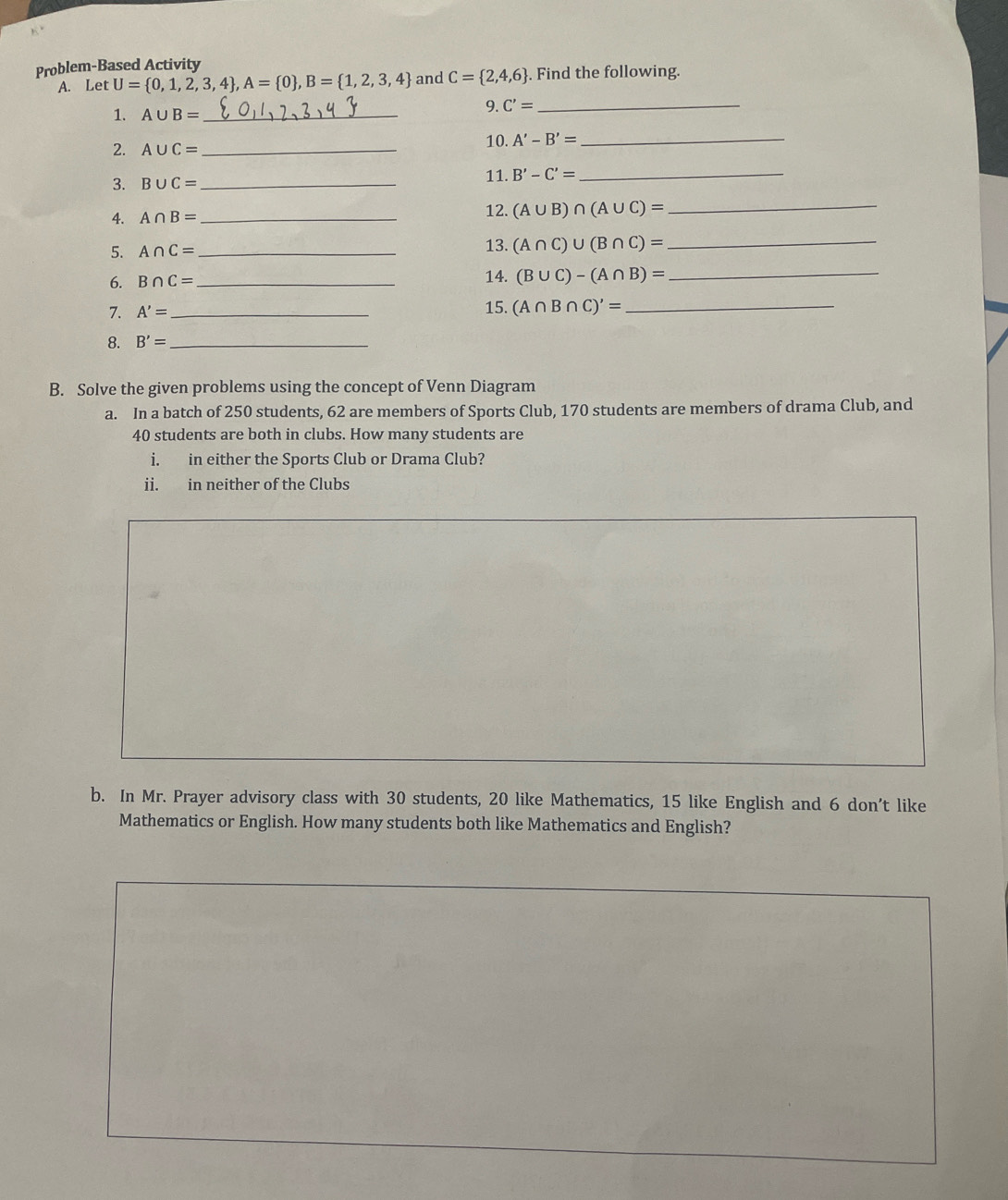 Problem-Based Activity
A. Let U= 0,1,2,3,4 , A= 0 , B= 1,2,3,4 and C= 2,4,6. Find the following.
1. A∪ B= _
9. C'= _
2. A∪ C= _
10. A'-B'= _
3. B∪ C= _11. B'-C'= _
4. A∩ B= _ 12. (A∪ B)∩ (A∪ C)= _
5. A∩ C= _ 13. (A∩ C)∪ (B∩ C)=
_
6. B∩ C= _ 14. (B∪ C)-(A∩ B)= _
7. A'= _15. (A∩ B∩ C)'= _
8. B'= _
B. Solve the given problems using the concept of Venn Diagram
a. In a batch of 250 students, 62 are members of Sports Club, 170 students are members of drama Club, and
40 students are both in clubs. How many students are
i. in either the Sports Club or Drama Club?
ii. in neither of the Clubs
b. In Mr. Prayer advisory class with 30 students, 20 like Mathematics, 15 like English and 6 don't like
Mathematics or English. How many students both like Mathematics and English?