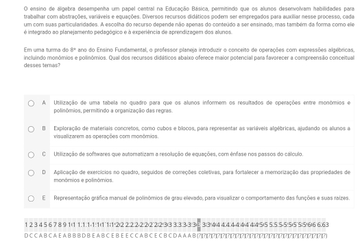 ensino de álgebra desempenha um papel central na Educação Básica, permitindo que os alunos desenvolvam habilidades para
traballhar com abstrações, variáveis e equações. Diversos recursos didáticos podem ser empregados para auxilliar nesse processo, cada
um com suas particularidades. A escolha do recurso depende não apenas do conteúdo a ser ensinado, mas também da forma como ele
é integrado ao planejamento pedagógico e à experiência de aprendizagem dos alunos.
Em uma turma do 8° ano do Ensino Fundamental, o professor planeja introduzir o conceito de operações com expressões algébricas,
incluindo monômios e polinômios. Qual dos recursos didáticos abaixo oferece maior potencial para favorecer a compreensão conceitual
desses temas?
A Utilização de uma tabela no quadro para que os alunos informem os resultados de operações entre monômios e
polinômios, permitindo a organização das regras.
B Exploração de materiais concretos, como cubos e blocos, para representar as variáveis algébricas, ajudando os alunos a
visualizarem as operações com monômios.
C Utilização de softwares que automatizam a resolução de equações, com ênfase nos passos do cálculo,
D Aplicação de exercícios no quadro, seguídos de correções colletivas, para fortalecer a memorização das propriedades de
monômios e polinômios
ERepresentação gráfica manual de polinômios de grau elevado, para visualizar o comportamento das funções e suas raizes.
1 2 3 4 5 6 7 8 9 1(1 1.1:1⋅1:1(11:1!2)2 2:2:2⋅2:2)2˙2;2'3)3 3:3:3-3:3⑥3:3/4(4 4:4:4⋅4:4(4˙4;4/5)5 5:5:5⋅5!5)5˙5;5!6)6 6:63
D C C A B C A E A B B B D B E A B C E B E E C C A B C E C B C D A A A B (?)(?)(?) 1