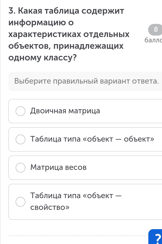 Какая τаблица содержит 
информацию о 
8 
характеристиках отдельньх баллс 
обьектов, πринадлежащих 
одному классу? 
Выберите πравильный вариант ответа. 
Двоичная матрица 
Таблица тила 《объект - объект» 
Матрица весов 
Τаблица тила ぐобъект ー 
CBOйCTBO》 
2