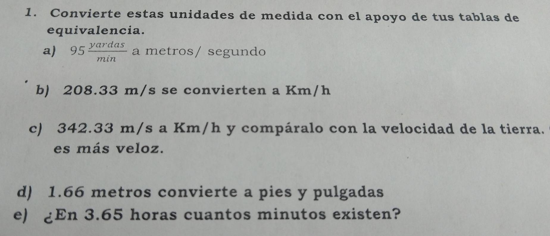 Convierte estas unidades de medida con el apoyo de tus tablas de 
equivalencia. 
a) 95 yardas/min  a metros/ segundo 
b) 208.33 m/s se convierten a Km/h
c) 342.33 m/s a Km/h y compáralo con la velocidad de la tierra. 
es más veloz. 
d) 1.66 metros convierte a pies y pulgadas 
e) £En 3.65 horas cuantos minutos existen?