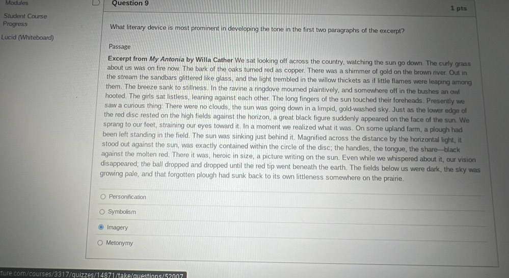 Modules Question 9 1 pts 
Student Course 
Progress What literary device is most prominent in developing the tone in the first two paragraphs of the excerpt? 
Lucid (Whiteboard) 
Passage 
Excerpt from My Antonia by Willa Cather We sat looking off across the country, watching the sun go down. The curly grass 
about us was on fire now. The bark of the oaks turned red as copper. There was a shimmer of gold on the brown river. Out in 
the stream the sandbars glittered like glass, and the light trembled in the willow thickets as if little flames were leaping among 
them. The breeze sank to stillness. In the ravine a ringdove mourned plaintively, and somewhere off in the bushes an owl 
hooted. The girls sat listless, leaning against each other. The long fingers of the sun touched their foreheads. Presently we 
saw a curious thing: There were no clouds, the sun was going down in a limpid, gold-washed sky. Just as the lower edge of 
the red disc rested on the high fields against the horizon, a great black figure suddenly appeared on the face of the sun. We 
sprang to our feet, straining our eyes toward it. In a moment we realized what it was. On some upland farm, a plough had 
been left standing in the field. The sun was sinking just behind it. Magnified across the distance by the horizontal light, it 
stood out against the sun, was exactly contained within the circle of the disc; the handles, the tongue, the share—black 
against the molten red. There it was, heroic in size, a picture writing on the sun. Even while we whispered about it, our vision 
disappeared; the ball dropped and dropped until the red tip went beneath the earth. The fields below us were dark, the sky was 
growing pale, and that forgotten plough had sunk back to its own littleness somewhere on the prairie. 
Personification 
_ 
Symbolism 
_ 
Imagery 
_ 
Metonymy 
_ 
ture.com/courses/3317/quizzes/14871/take/questions/52007