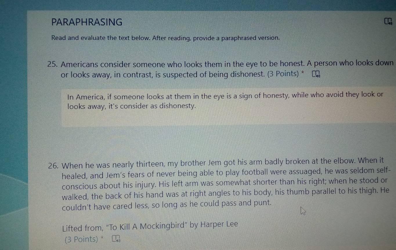 PARAPHRASING 
Read and evaluate the text below. After reading, provide a paraphrased version. 
25. Americans consider someone who looks them in the eye to be honest. A person who looks down 
or looks away, in contrast, is suspected of being dishonest. (3 Points) * ₹ 
In America, if someone looks at them in the eye is a sign of honesty, while who avoid they look or 
looks away, it's consider as dishonesty. 
26. When he was nearly thirteen, my brother Jem got his arm badly broken at the elbow. When it 
healed, and Jem’s fears of never being able to play football were assuaged, he was seldom self- 
conscious about his injury. His left arm was somewhat shorter than his right; when he stood or 
walked, the back of his hand was at right angles to his body, his thumb parallel to his thigh. He 
couldn’t have cared less, so long as he could pass and punt. 
Lifted from, “To Kill A Mockingbird” by Harper Lee 
(3 Points) *