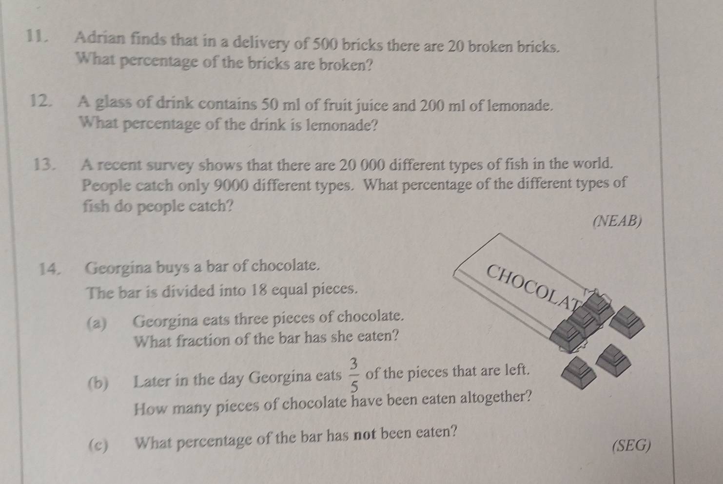 Adrian finds that in a delivery of 500 bricks there are 20 broken bricks. 
What percentage of the bricks are broken? 
12. A glass of drink contains 50 ml of fruit juice and 200 ml of lemonade. 
What percentage of the drink is lemonade? 
13. A recent survey shows that there are 20 000 different types of fish in the world. 
People catch only 9000 different types. What percentage of the different types of 
fish do people catch? 
(NEAB) 
14. Georgina buys a bar of chocolate. 
CHOCOLAT 
The bar is divided into 18 equal pieces. 
(a) Georgina eats three pieces of chocolate. 
What fraction of the bar has she eaten? 
(b) Later in the day Georgina eats  3/5  of the pieces that are left. 
How many pieces of chocolate have been eaten altogether? 
(c) What percentage of the bar has not been eaten? 
(SEG)