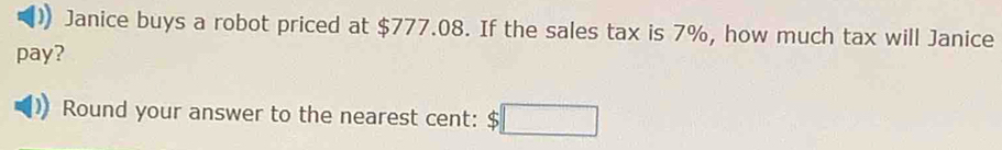 Janice buys a robot priced at $777.08. If the sales tax is 7%, how much tax will Janice 
pay? 
Round your answer to the nearest cent: $□