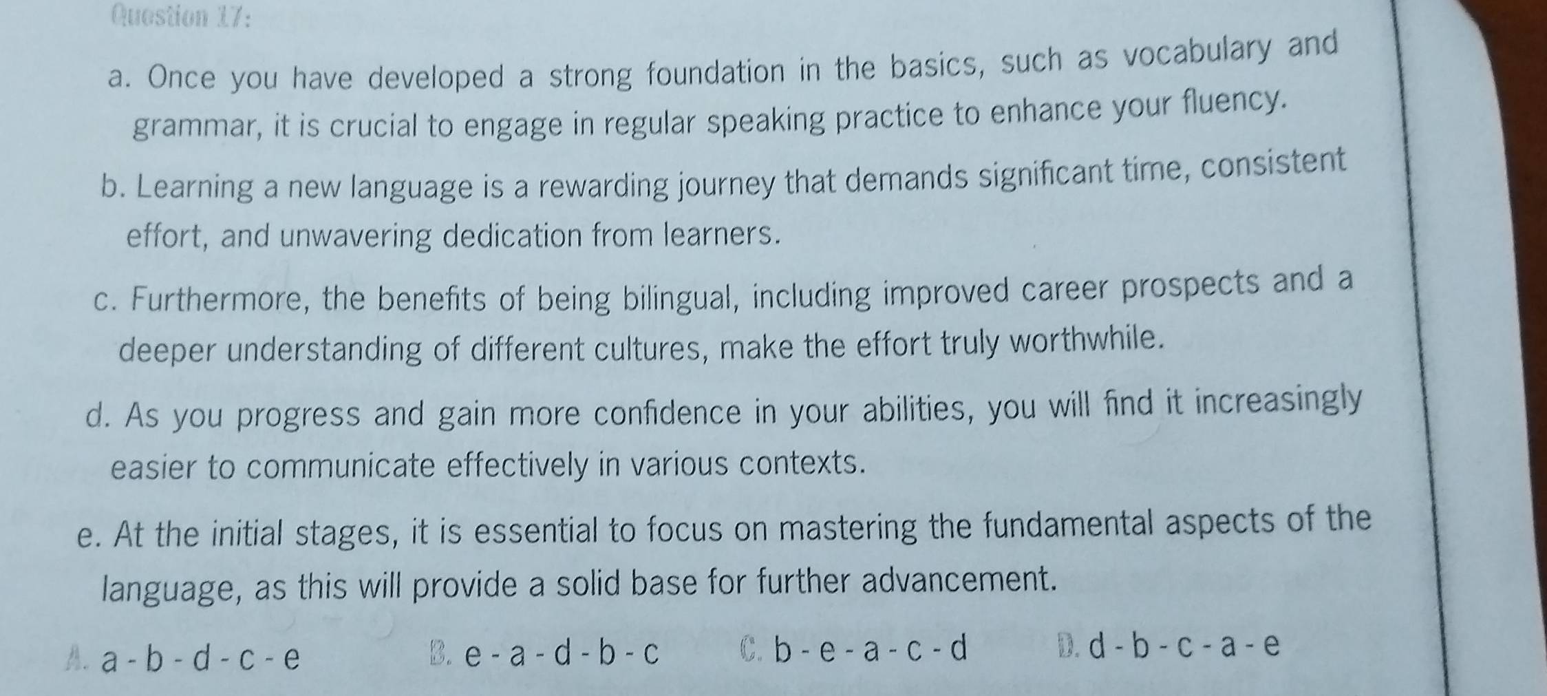 Once you have developed a strong foundation in the basics, such as vocabulary and
grammar, it is crucial to engage in regular speaking practice to enhance your fluency.
b. Learning a new language is a rewarding journey that demands significant time, consistent
effort, and unwavering dedication from learners.
c. Furthermore, the benefits of being bilingual, including improved career prospects and a
deeper understanding of different cultures, make the effort truly worthwhile.
d. As you progress and gain more confidence in your abilities, you will find it increasingly
easier to communicate effectively in various contexts.
e. At the initial stages, it is essential to focus on mastering the fundamental aspects of the
language, as this will provide a solid base for further advancement.
A. a-b-d-c-e B. e-a-d-b-c C. b-e-a-c-d D. d-b-c-a-e