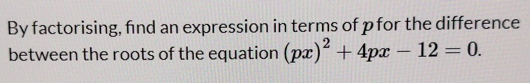 By factorising, find an expression in terms of p for the difference 
between the roots of the equation (px)^2+4px-12=0.