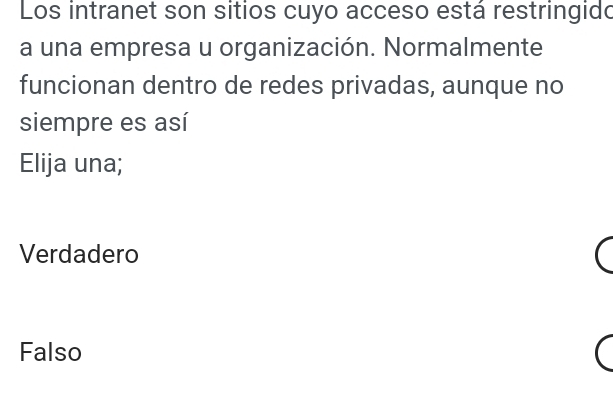 Los intranet son sitios cuyo acceso está restringido
a una empresa u organización. Normalmente
funcionan dentro de redes privadas, aunque no
siempre es así
Elija una;
Verdadero
Falso