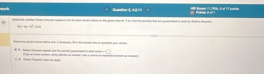 work Question 2, 4.2.11 , HW Score: 11.76%, 2 of 17 points
r
Points: 0 of 1
Determine whether Rolle's theorem applies to the function shown below on the given interval. If so, find the point(s) that are guaranteed to exist by Rolle's theorem.
f(x)=x(x-6)^2; [0.6]
Select the correct choice below and, if necessary, fill in the answer box to complete your choice.
④ A. Rolle's Theorem applies and the point(s) guaranteed to exist is/are x=□
(Type an exact answer, using radicals as needed. Use a comma to separate answers as needed.)
B. Rolle's Theorem does not apply.