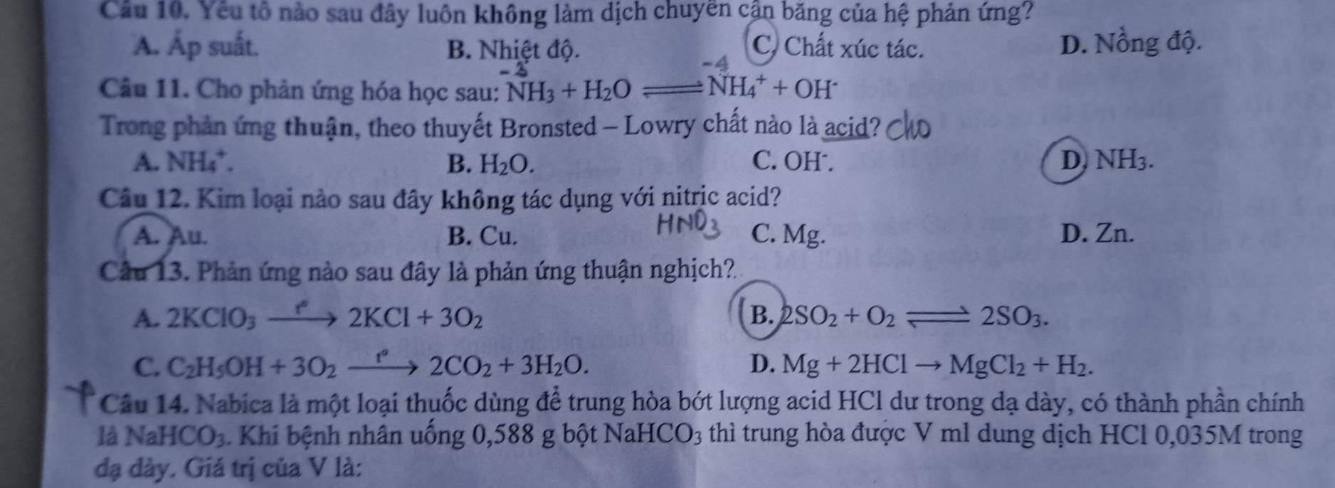 Cầu 10. Yếu tổ nào sau đây luôn không làm dịch chuyen cận băng của hệ phản ứng?
A. Áp suất. B. Nhiệt độ. C. Chất xúc tác. D. Nồng độ.
-4
Câu 11. Cho phản ứng hóa học sau: NH_3+H_2Oleftharpoons NH_4^(++OH^-)
Trong phản ứng thuận, theo thuyết Bronsted - Lowry chất nào là acid?
A. NH 4 B. H_2O. C. OH . D NH_3. 
Câu 12. Kim loại nào sau đây không tác dụng với nitric acid?
A. Au. B. Cu. C. Mg. D. Zn.
Câu 13. Phản ứng nào sau đây là phản ứng thuận nghịch?
A. 2KClO_3xrightarrow e2KCl+3O_2 B. 2SO_2+O_2leftharpoons 2SO_3.
C. C_2H_5OH+3O_2xrightarrow f'2CO_2+3H_2O. D. Mg+2HClto MgCl_2+H_2. 
Câu 14. Nabica là một loại thuốc dùng để trung hòa bớt lượng acid HCl dư trong dạ dày, có thành phần chính
là NaHCO_3 Khi bệnh nhân uống 0,588 g bột Nal -ICO_3 thì trung hòa được V ml dung dịch HCl 0,035M trong
đạ đày. Giá trị của V là: