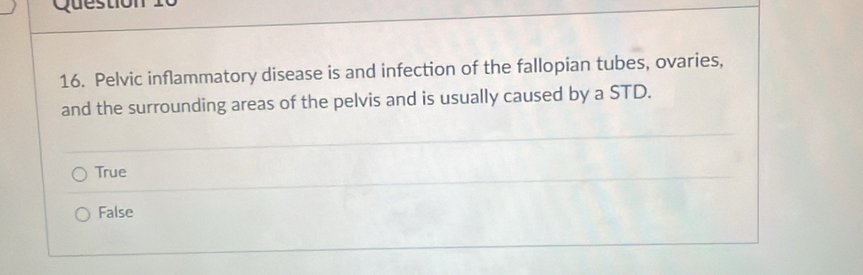 Pelvic inflammatory disease is and infection of the fallopian tubes, ovaries,
and the surrounding areas of the pelvis and is usually caused by a STD.
True
False