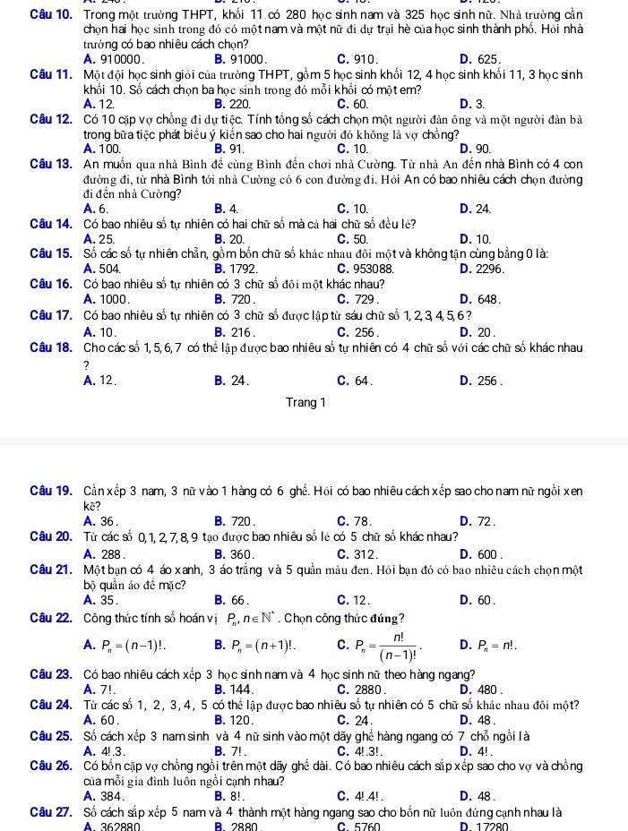 Trong một trường THPT, khối 11 có 280 học sinh nam và 325 học sinh nữ. Nhà trường cần
chọn hai học sinh trong đó có một nam và một nữ đi dự trại hè của học sinh thành phố. Hỏi nhà
thường có bao nhiêu cách chọn?
A. 910000 B. 91000. C. 910. D. 625.
Câu 11.  Một đội học sinh giải của trường THPT, gồm 5 học sinh khối 12, 4 học sinh khối 11, 3 học sinh
khối 10. Số cách chọn ba học sinh trong đó mỗi khối có một em?
A. 12. B. 220. C. 60. D. 3.
Câu 12. Có 10 cặp vợ chồng đi dự tiệc. Tính tổng số cách chọn một người đàn ông và một người đàn bà
trong bữa tiệc phát biểu ý kiến sao cho hai người đó không là vợ chồng?
A. 100. B. 91. C. 10. D. 90.
Câu 13. An muốn qua nhà Bình đề cùng Bình đến chơi nhà Cường. Từ nhà An đến nhà Bình có 4 con
đường đi, từ nhà Bình tới nhà Cường có 6 con đường đi. Hỏi An có bao nhiêu cách chọn đường
đi đến nhà Cường?
A. 6. B. 4. C. 10. D. 24.
Câu 14. Có bao nhiêu số tự nhiên có hai chữ số mà cả hai chữ số đều lẻ?
A. 25. B. 20. C. 50. D. 10.
Câu 15. Số các số tự nhiên chẵn, gồm bốn chữ số khác nhau đôi một và không tận cùng bằng 0 là:
A. 504 B. 1792. C. 953088. D. 2296.
Câu 16. Có bao nhiêu số tự nhiên có 3 chữ số đôi một khác nhau?
A. 1000. B. 720 . C. 729 . D. 648.
Câu 17. Có bao nhiêu số tự nhiên có 3 chữ số được lập từ sáu chữ số 1, 2, 3, 4,5,6 ?
A. 10. B. 216 . C. 256 . D. 20 .
Câu 18. Cho các số 1, 5,6, 7 có thể lập được bao nhiêu số tự nhiên có 4 chữ số với các chữ số khác nhau
?
A. 12 . B. 24. C. 64 . D. 256 .
Trang 1
Câu 19. Cần xếp 3 nam, 3 nữ vào 1 hàng có 6 ghế. Hồi có bao nhiêu cách xếp sao cho nam nữ ngồi xen
kẽ?
A. 36 . B. 720 . C. 78. D. 72 .
Câu 20. Từ các số 0, 1, 2,7, 8,9 tạo được bao nhiêu số lẻ có 5 chữ số khác nhau?
A. 288 . B. 360. C. 312. D. 600 .
Câu 21. Một bạn có 4 áo xanh, 3 áo trắng và 5 quần màu đen. Hỏi bạn đó có bao nhiêu cách chọn một
bộ quần áo đề mặc?
A. 35 . B. 66 . C. 12. D. 60.
Câu 22. Công thức tính số hoán vị P_n,n∈ N^*. Chọn công thức đứng?
A. P_n=(n-1)!. B. P_n=(n+1)!. C. P_n= n!/(n-1)! . D. P_n=n!.
Câu 23. Có bao nhiêu cách xếp 3 học sinh nam và 4 học sinh nữ theo hàng ngang?
A. 7!. B. 144. C. 2880 . D. 480 .
Câu 24. Từ các số 1, 2, 3, 4, 5 có thể lập được bao nhiêu số tự nhiên có 5 chữ số khác nhau đôi một?
A. 60 . B. 120. C. 24. D. 48 .
Câu 25. Số cách xếp 3 nam sinh và 4 nữ sinh vào một dãy ghế hàng ngang có 7 chỗ ngồi là
A. 4! .3. B. 7! . C. 4! .3!. D. 4! .
Câu 26. Có bốn cặp vợ chồng ngồi trên một dãy ghế dài. Có bao nhiêu cách sắp xếp sao cho vợ và chồng
của mỗi gia đình luôn ngồi cạnh nhau?
A. 384. B. 8!. C. 4!.4! . D. 48 .
Câu 27. Số cách sắp xếp 5 nam và 4 thành một hàng ngang sao cho bốn nữ luôn đứng cạnh nhau là
▲ 362880 A 2880 C.5760 D. 1 7280