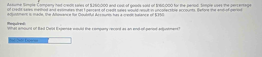 Assume Simple Company had credit sales of $260,000 and cost of goods sold of $160,000 for the period. Simple uses the percentage 
of credit sales method and estimates that 1 percent of credit sales would result in uncollectible accounts. Before the end-of-period 
adjustment is made, the Allowance for Doubtful Accounts has a credit balance of $350. 
Required: 
What amount of Bad Debt Expense would the company record as an end-of-period adjustment? 
Bad Debt Expense