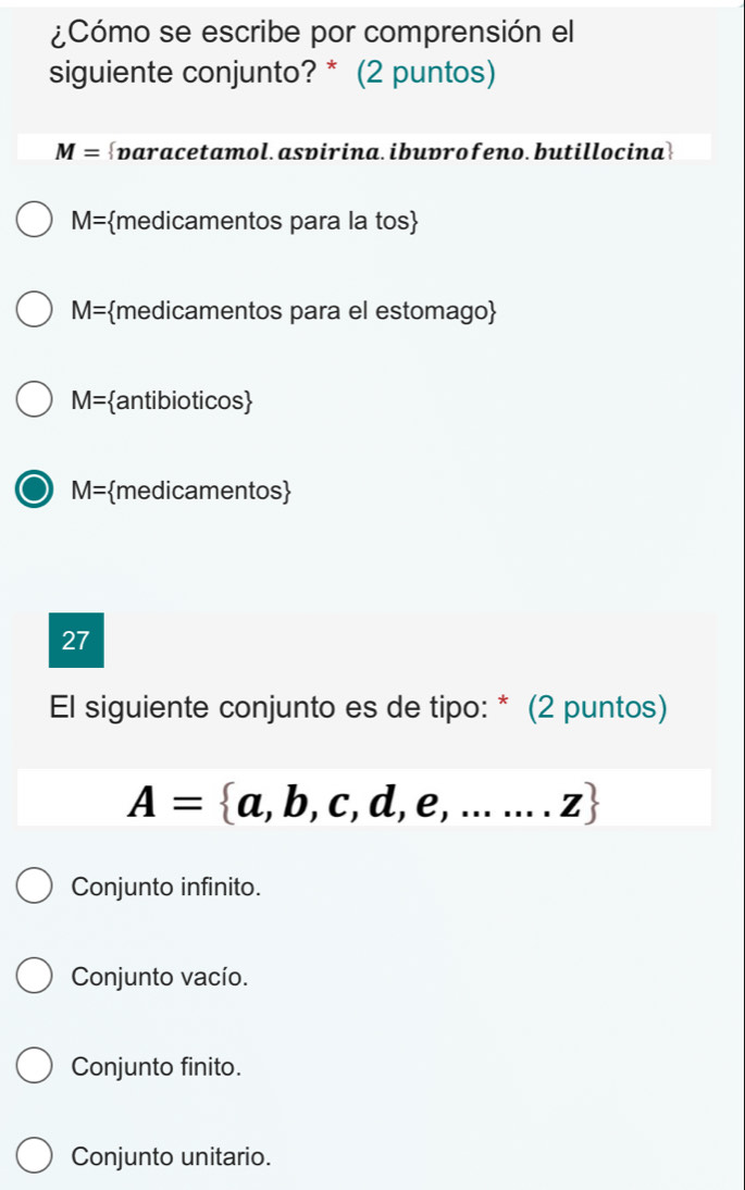 ¿Cómo se escribe por comprensión el
siguiente conjunto? * (2 puntos)
M= varacetamol.asvirina.ibuprofeno.butillocina
M= medicamentos para la tos
M= medicamentos para el estomago
M= anti bioticos 
M= medicamentos
27
El siguiente conjunto es de tipo: * (2 puntos)
A= a,b,c,d,e,.......z
Conjunto infinito.
Conjunto vacío.
Conjunto finito.
Conjunto unitario.