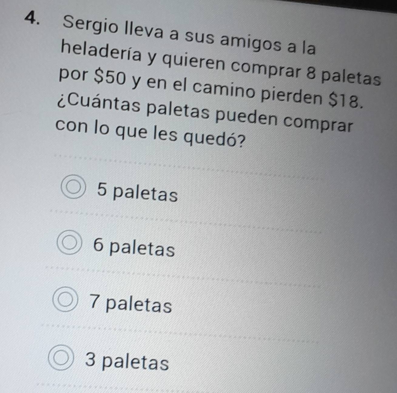 Sergio lleva a sus amigos a la
heladería y quieren comprar 8 paletas
por $50 y en el camino pierden $18.
¿Cuántas paletas pueden comprar
con lo que les quedó?
5 paletas
6 paletas
7 paletas
3 paletas