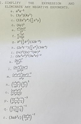 SIMPLIFY THE EXPRESSION  AND
ELIMINATE ANY NEGATIVE EXPONENTS.
a. a^9a^(-5)
b. (3y^2)(4y^5)
c . (12x^2y^4)( 1/2 x^5y)
d. (6y)^3
e. frac x^9(2x)^4x^3
f .  (a^(-3)b^4)/a^(-5)b^5 
g . b^4( 1/3 b^2)(12b^(-8))
h . (2s^3t^(-1))( 1/4 s^6)(16t^4)
. (rs)^3(2s)^-2(4r)^4
」. (2u^2v^3)^3(3u^3v)^-2
k. frac (6y^3)^42y^3
1. frac (2x^3)^2(3x^4)(x^3)^4
m. frac (x^2y^3)^4(xy^4)^-3x^2y
n. ( c^4d^3/cd^2 )( d^2/c^3 )^3
o. frac (xy^2z^3)^4(x^3y^2z)^3
p. ( (xy^(-2)z^(-3))/x^2y^3z^(-4) )^-3
g. ( (q^(-1)rs^(-2))/r^(-5)sq^(-2) )^-1
r. (3ab^2c)( 2a^2b/c^3 )^-2