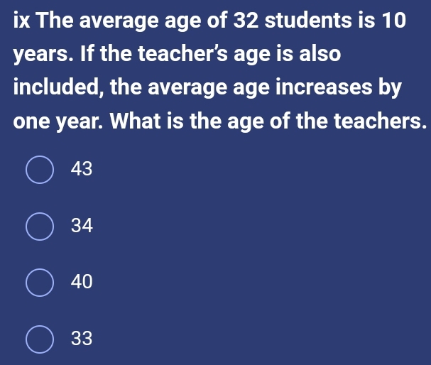 ix The average age of 32 students is 10
years. If the teacher’s age is also
included, the average age increases by
one year. What is the age of the teachers.
43
34
40
33