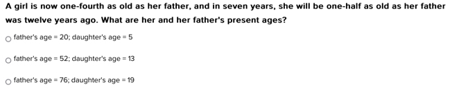 A girl is now one-fourth as old as her father, and in seven years, she will be one-half as old as her father
was twelve years ago. What are her and her father's present ages?
father's age =20; daughter's age =5
father's age =52 :; daughter's age =13
father's age =76; daughter's age =19