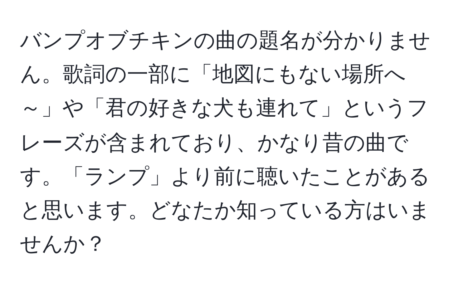 バンプオブチキンの曲の題名が分かりません。歌詞の一部に「地図にもない場所へ～」や「君の好きな犬も連れて」というフレーズが含まれており、かなり昔の曲です。「ランプ」より前に聴いたことがあると思います。どなたか知っている方はいませんか？