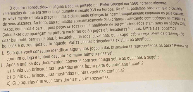 quadro reproduzido na página a seguir, pintado por Pieter Bruegel em 1560, fornece algumas 
referências do que era ser criança durante o século XVI na Europa. Na obra, podemos observar que o cenário 
provavelmente retrata a praça de uma cidade, onde crianças brincam tranquilamente enquanto os pais cuidam 
de seus afazeres. Ao todo, são retratadas aproximadamente 250 crianças brincando com pedaços de madeira 
ossos, com aros e barris, pois peças criadas com a finalidade de serem brinquedos eram raras no século XVI 
Calcula-se que apareçam na pintura em torno de 80 jogos e brincadeiras infantis. Entre eles, podemos 
citar bambolê, pernas de pau, brincadeiras de roda, cavalinho, pula-sapo, cabra-cega, além da presença de 
bonecas e outros tipos de brinquedo. Várias dessas brincadeiras existem na atualidade. 
I. Será que você consegue identificar alguns dos jogos e das brincadeiras representados na obra? Reúna-se 
com um colega e tentem descobrir o maior número possível. 
II. Após a análise dos documentos, converse com seu colega sobre as questões a seguir: 
a) Quais das brincadeiras ilustradas ainda fazem parte do cotidiano infantil? 
b) Quais das brincadeiras mostradas na obra você não conhecia? 
c) Cite aquelas que você considerou mais interessantes.