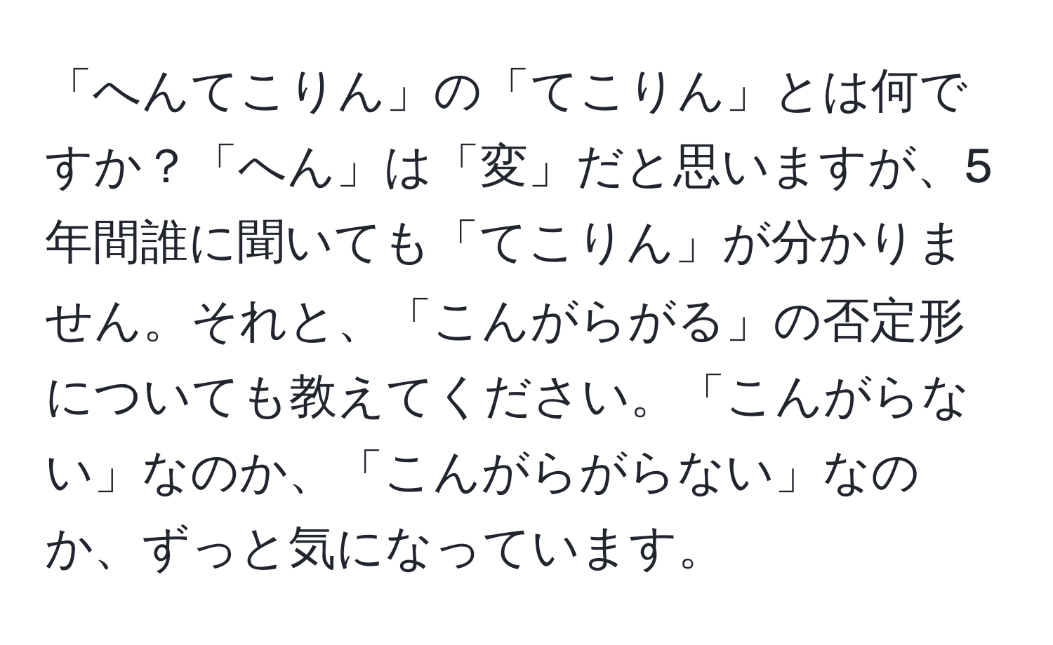 「へんてこりん」の「てこりん」とは何ですか？「へん」は「変」だと思いますが、5年間誰に聞いても「てこりん」が分かりません。それと、「こんがらがる」の否定形についても教えてください。「こんがらない」なのか、「こんがらがらない」なのか、ずっと気になっています。