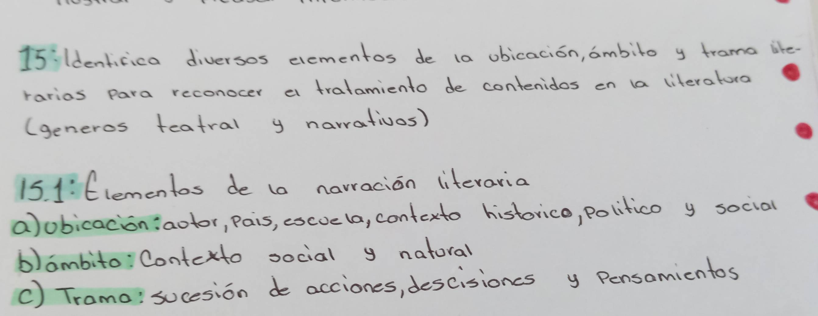 15ildenticica diversos elementos de (a obicacion, ambito y trama like- 
rarias para reconocer a tratamiento de contenidos en a literatura 
(generos teatral y narrativos) 
15. 1:Elementos de t0 narracion litevaria 
a)obicacion:aotor, pais, escve (a, contexto historico, politico y social 
b)ambito: Contexto social y natoral 
c) Tramo: sucesion de acciones, descisioncs y Pensamicntos