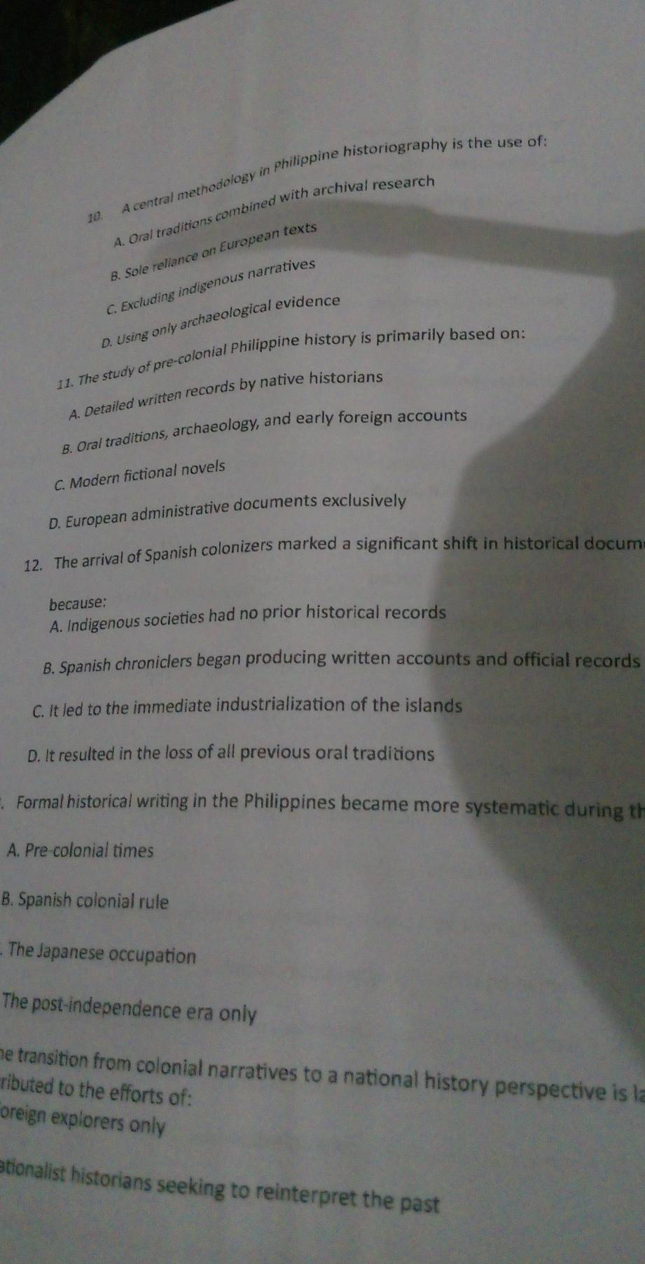 A central methodology in Philippine historiography is the use of
A. Oral traditions combined with archival research
B. Sole reliance on European texts
C. Excluding indigenous narratives
D. Using only archaeological evidence
11. The study of pre-colonial Philippine history is primarily based on:
A. Detailed written records by native historians
B. Oral traditions, archaeology, and early foreign accounts
C. Modern fictional novels
D. European administrative documents exclusively
12. The arrival of Spanish colonizers marked a significant shift in historical docum
because:
A. Indigenous societies had no prior historical records
B. Spanish chroniclers began producing written accounts and official records
C. It led to the immediate industrialization of the islands
D. It resulted in the loss of all previous oral traditions
Formal historical writing in the Philippines became more systematic during th
A. Pre-colonial times
B. Spanish colonial rule. The Japanese occupation
The post-independence era only
he transition from colonial narratives to a national history perspective is la
ributed to the efforts of:
oreign explorers only
ationalist historians seeking to reinterpret the past