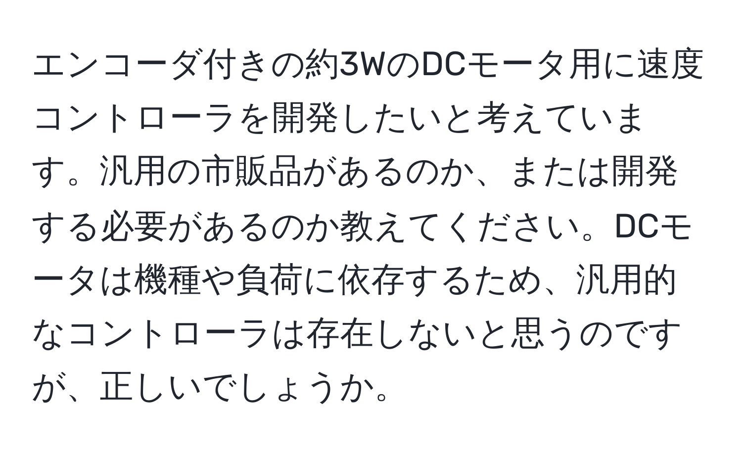 エンコーダ付きの約3WのDCモータ用に速度コントローラを開発したいと考えています。汎用の市販品があるのか、または開発する必要があるのか教えてください。DCモータは機種や負荷に依存するため、汎用的なコントローラは存在しないと思うのですが、正しいでしょうか。