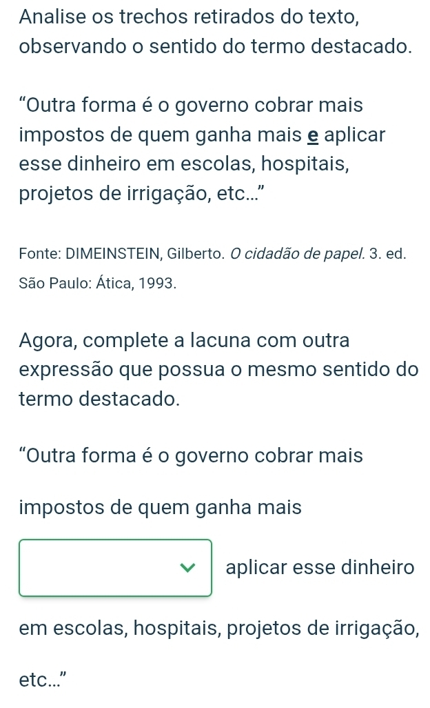 Analise os trechos retirados do texto, 
observando o sentido do termo destacado. 
“Outra forma é o governo cobrar mais 
impostos de quem ganha mais e aplicar 
esse dinheiro em escolas, hospitais, 
projetos de irrigação, etc... 
Fonte: DIMEINSTEIN, Gilberto. O cidadão de papel. 3. ed. 
São Paulo: Ática, 1993. 
Agora, complete a lacuna com outra 
expressão que possua o mesmo sentido do 
termo destacado. 
“Outra forma é o governo cobrar mais 
impostos de quem ganha mais 
aplicar esse dinheiro 
em escolas, hospitais, projetos de irrigação, 
etc..."