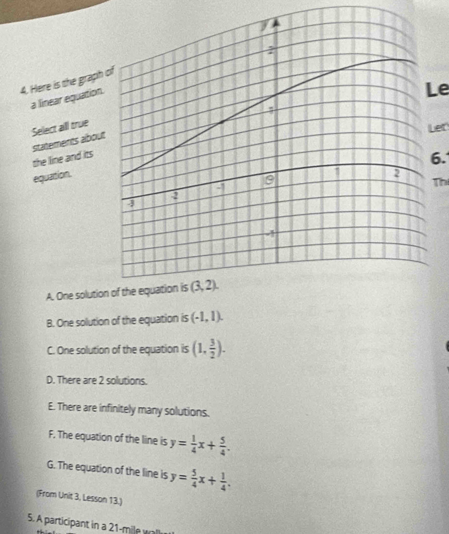 Here is the graph
a linear equation
Le
Select all true
Let
statements abou
the line and its
6.
equation.
Thị
A. One soluti
B. One solution of the equation is (-1,1).
C. One solution of the equation is (1, 3/2 ).
D. There are 2 solutions.
E. There are infinitely many solutions.
F. The equation of the line is y= 1/4 x+ 5/4 .
G. The equation of the line is y= 5/4 x+ 1/4 .
(From Unit 3, Lesson 13.)
5. A participant in a 21-mile wlk