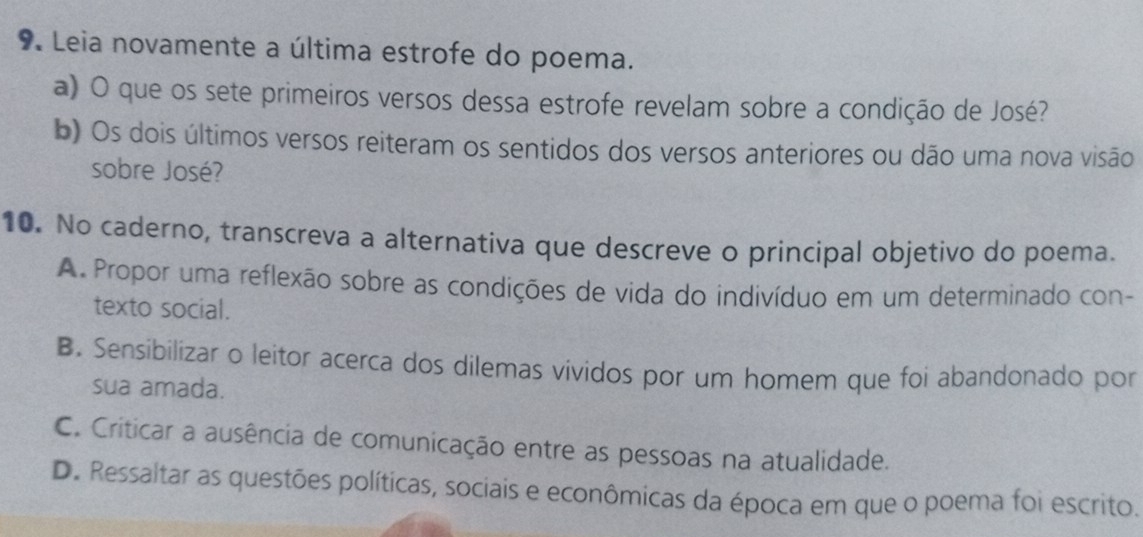 Leia novamente a última estrofe do poema.
a) O que os sete primeiros versos dessa estrofe revelam sobre a condição de José?
b) Os dois últimos versos reiteram os sentidos dos versos anteriores ou dão uma nova visão
sobre José?
10. No caderno, transcreva a alternativa que descreve o principal objetivo do poema.
A. Propor uma reflexão sobre as condições de vida do indivíduo em um determinado con-
texto social.
B. Sensibilizar o leitor acerca dos dilemas vívidos por um homem que foi abandonado por
sua amada.
C. Criticar a ausência de comunicação entre as pessoas na atualidade.
D. Ressaltar as questões políticas, sociais e econômicas da época em que o poema foi escrito.