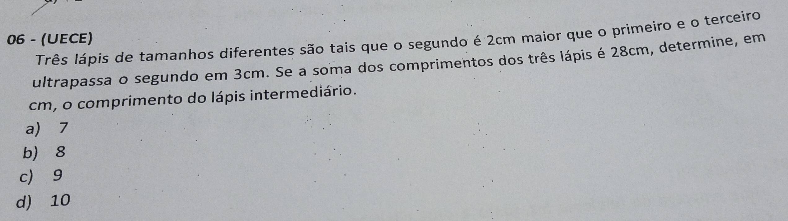 06 - (UECE)
Três lápis de tamanhos diferentes são tais que o segundo é 2cm maior que o primeiro e o terceiro
ultrapassa o segundo em 3cm. Se a soma dos comprimentos dos três lápis é 28cm, determine, em
cm, o comprimento do lápis intermediário.
a) 7
b 8
c 9
d) 10