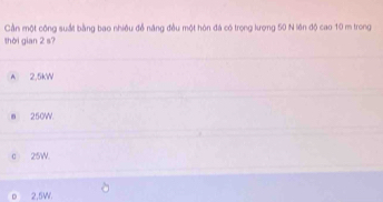Cần một công suất bằng bao nhiều đễ năng đều một hòn đá có trọng lượng 50 N lên độ cao 10 m trong
thời gian 2 s?
A 2.5kW
m 250W
c 25W.
2,5W.