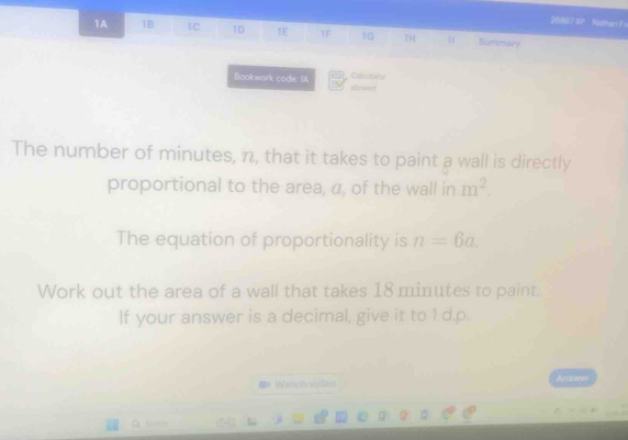 20807 IP Nothan In 
1A 1B 1C 1D 1E TF 16 1H Summary 
Calritions 
Bookwark code: IA slowe) 
The number of minutes, n, that it takes to paint a wall is directly 
proportional to the area, a, of the wall in m^2. 
The equation of proportionality is n=6a. 
Work out the area of a wall that takes 18 minutes to paint. 
If your answer is a decimal, give it to 1 d.p. 
Watch vidan Arawes