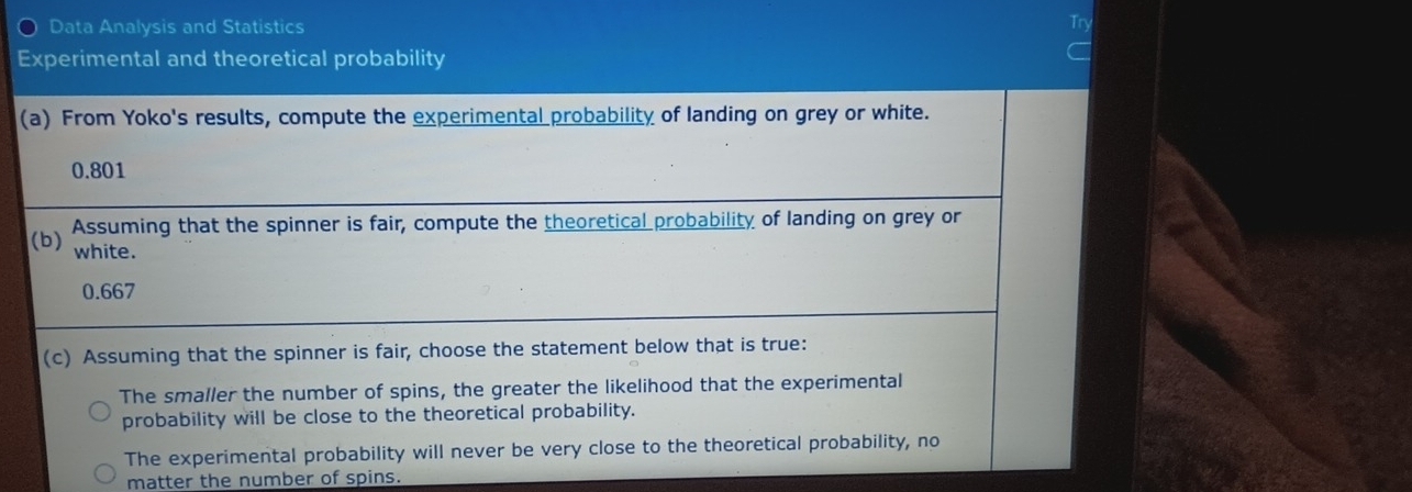 Data Analysis and Statistics
Try
Experimental and theoretical probability
(a) From Yoko's results, compute the experimental probability of landing on grey or white.
0.801
Assuming that the spinner is fair, compute the theoretical probability of landing on grey or
(b) white.
0.667
(c) Assuming that the spinner is fair, choose the statement below that is true:
The smaller the number of spins, the greater the likelihood that the experimental
probability will be close to the theoretical probability.
The experimental probability will never be very close to the theoretical probability, no
matter the number of spins.