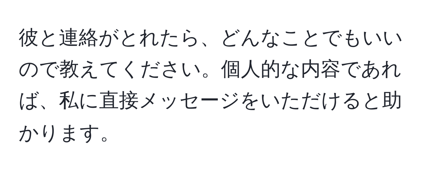 彼と連絡がとれたら、どんなことでもいいので教えてください。個人的な内容であれば、私に直接メッセージをいただけると助かります。