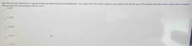 Use the normal distribution to approximate the following binomial distribution. You claim that 73% of the voters in your district will vote for you. If the district has 350 voters, what is the probability
that at least 273 will actually vote for you?
0.0207
0.9798
0.0228
0.0202
0 9772